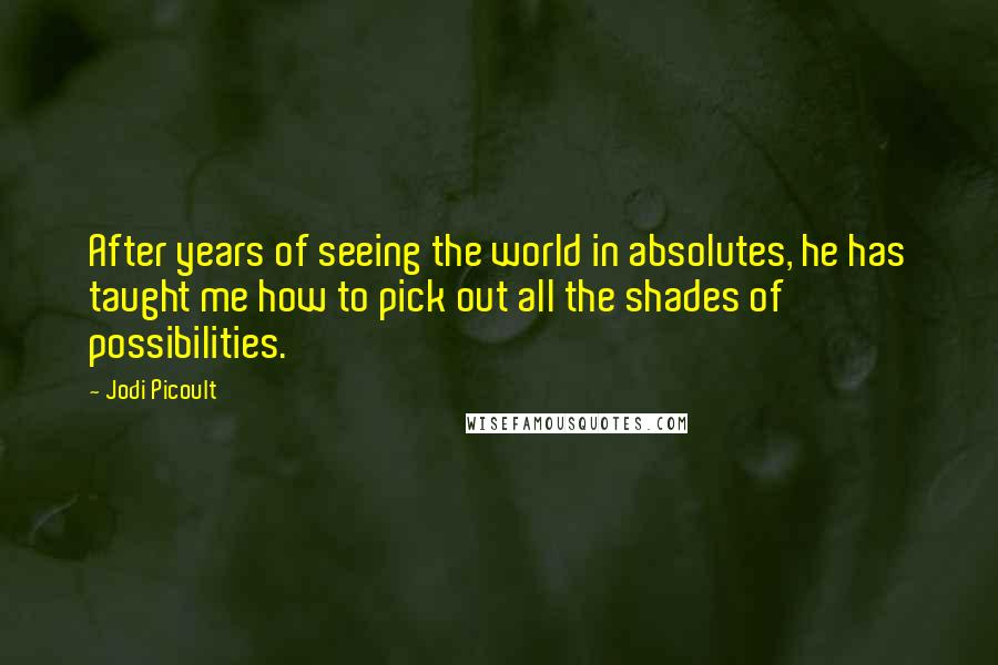 Jodi Picoult Quotes: After years of seeing the world in absolutes, he has taught me how to pick out all the shades of possibilities.