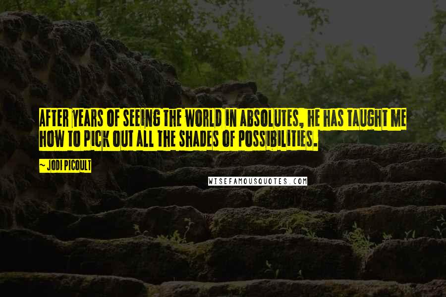 Jodi Picoult Quotes: After years of seeing the world in absolutes, he has taught me how to pick out all the shades of possibilities.