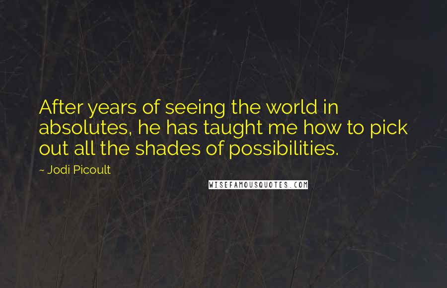 Jodi Picoult Quotes: After years of seeing the world in absolutes, he has taught me how to pick out all the shades of possibilities.