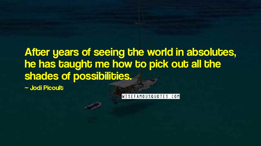 Jodi Picoult Quotes: After years of seeing the world in absolutes, he has taught me how to pick out all the shades of possibilities.