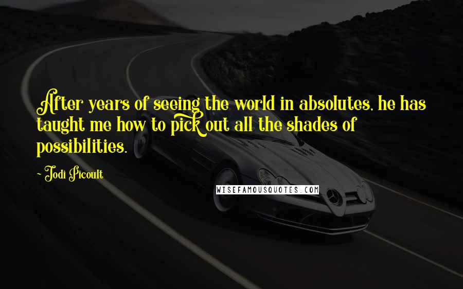 Jodi Picoult Quotes: After years of seeing the world in absolutes, he has taught me how to pick out all the shades of possibilities.