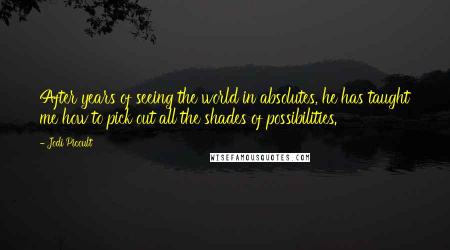 Jodi Picoult Quotes: After years of seeing the world in absolutes, he has taught me how to pick out all the shades of possibilities.