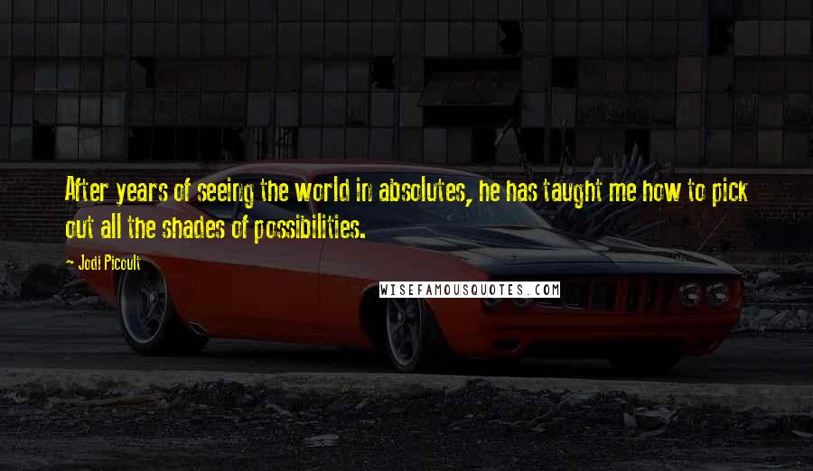 Jodi Picoult Quotes: After years of seeing the world in absolutes, he has taught me how to pick out all the shades of possibilities.