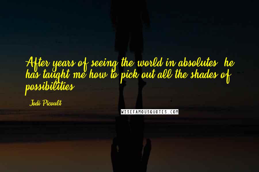 Jodi Picoult Quotes: After years of seeing the world in absolutes, he has taught me how to pick out all the shades of possibilities.