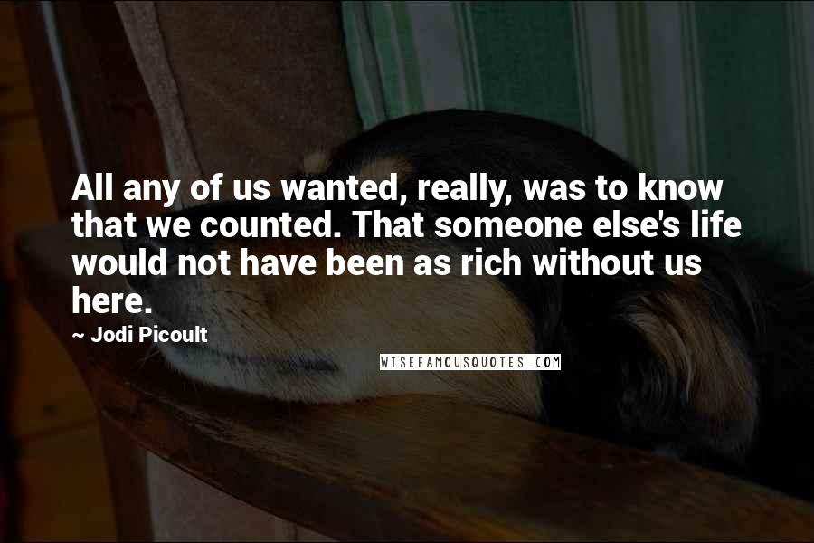 Jodi Picoult Quotes: All any of us wanted, really, was to know that we counted. That someone else's life would not have been as rich without us here.