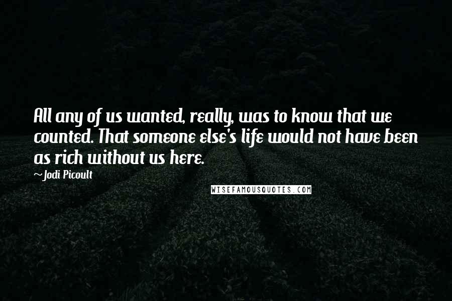 Jodi Picoult Quotes: All any of us wanted, really, was to know that we counted. That someone else's life would not have been as rich without us here.