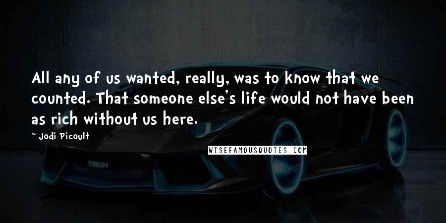 Jodi Picoult Quotes: All any of us wanted, really, was to know that we counted. That someone else's life would not have been as rich without us here.