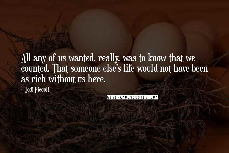 Jodi Picoult Quotes: All any of us wanted, really, was to know that we counted. That someone else's life would not have been as rich without us here.