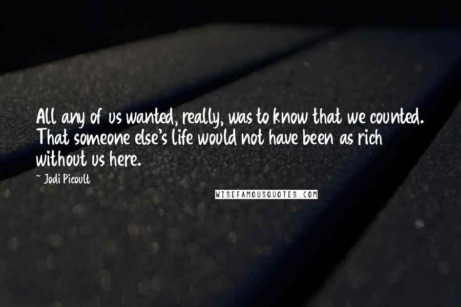 Jodi Picoult Quotes: All any of us wanted, really, was to know that we counted. That someone else's life would not have been as rich without us here.