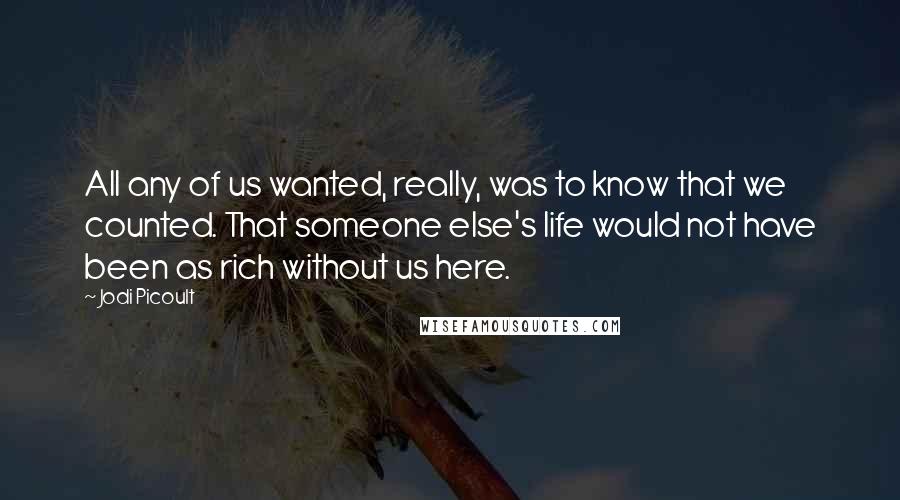 Jodi Picoult Quotes: All any of us wanted, really, was to know that we counted. That someone else's life would not have been as rich without us here.