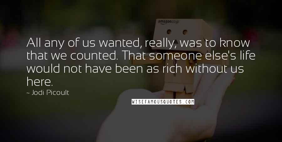 Jodi Picoult Quotes: All any of us wanted, really, was to know that we counted. That someone else's life would not have been as rich without us here.