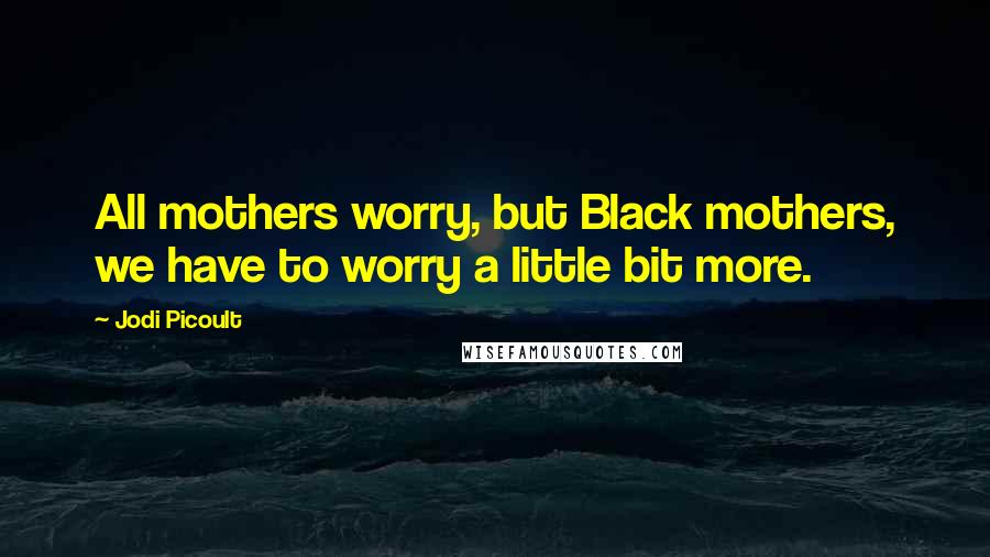 Jodi Picoult Quotes: All mothers worry, but Black mothers, we have to worry a little bit more.