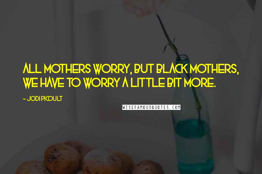 Jodi Picoult Quotes: All mothers worry, but Black mothers, we have to worry a little bit more.