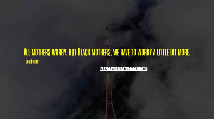 Jodi Picoult Quotes: All mothers worry, but Black mothers, we have to worry a little bit more.