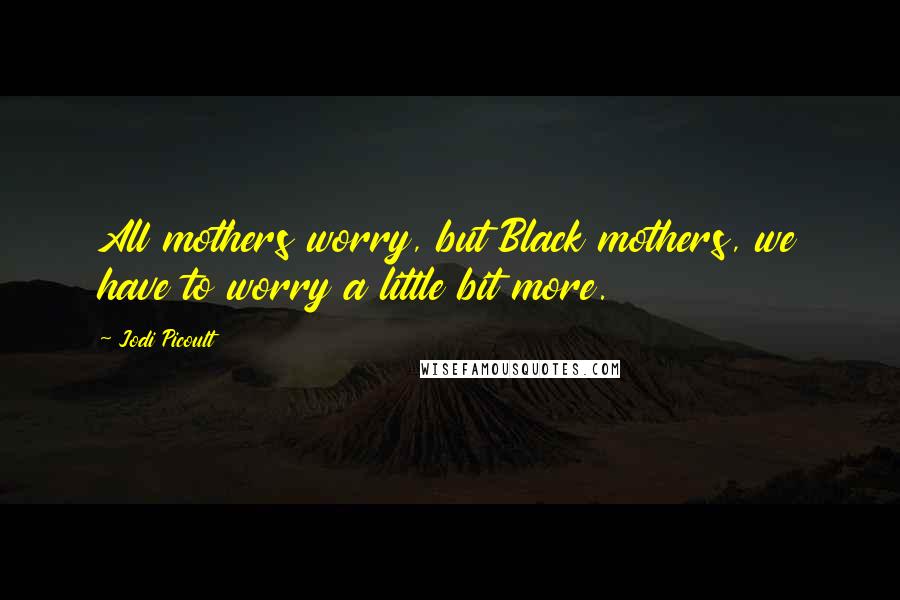 Jodi Picoult Quotes: All mothers worry, but Black mothers, we have to worry a little bit more.