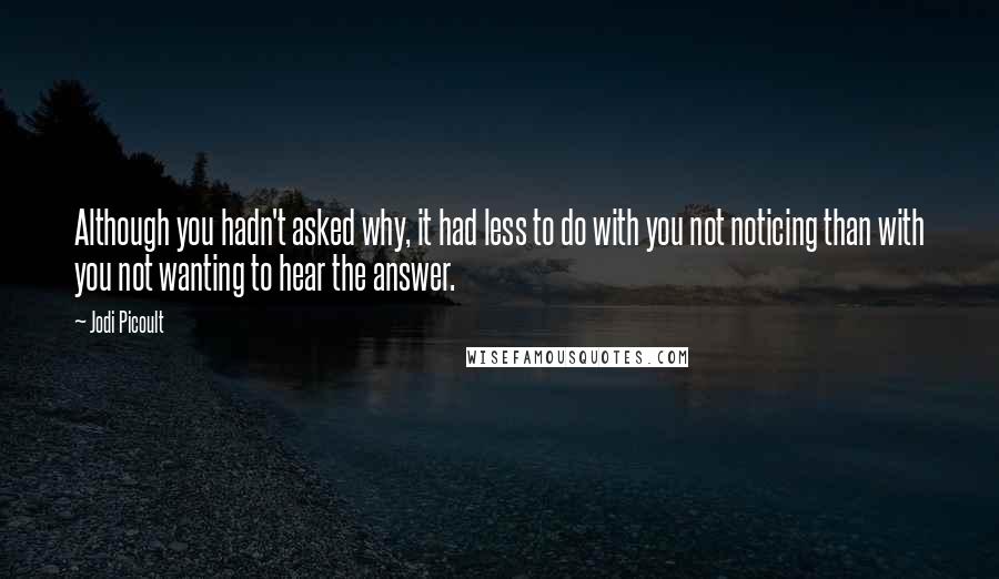Jodi Picoult Quotes: Although you hadn't asked why, it had less to do with you not noticing than with you not wanting to hear the answer.