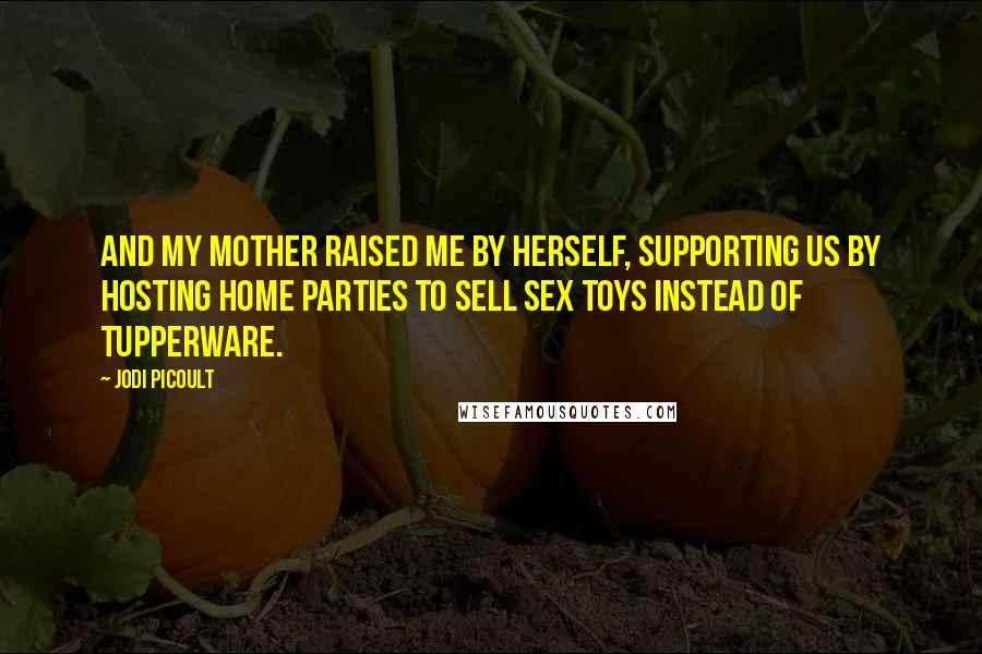 Jodi Picoult Quotes: and my mother raised me by herself, supporting us by hosting home parties to sell sex toys instead of Tupperware.