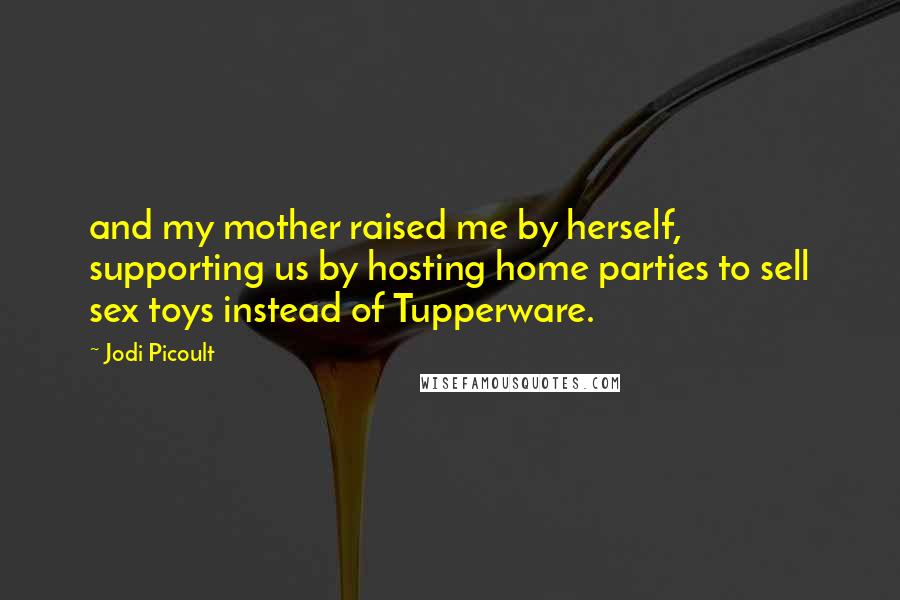 Jodi Picoult Quotes: and my mother raised me by herself, supporting us by hosting home parties to sell sex toys instead of Tupperware.