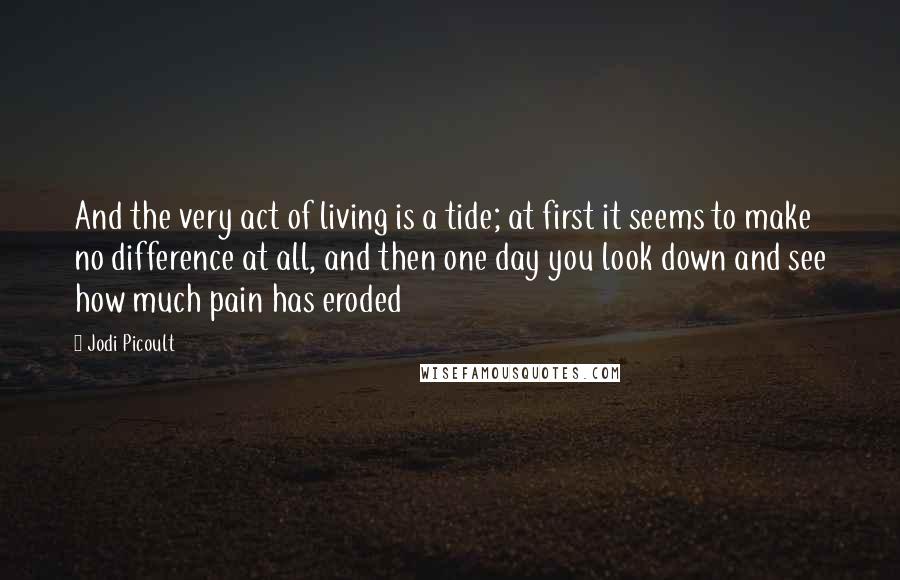 Jodi Picoult Quotes: And the very act of living is a tide; at first it seems to make no difference at all, and then one day you look down and see how much pain has eroded