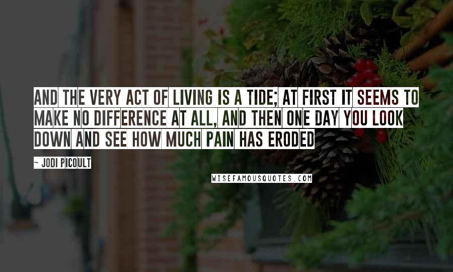 Jodi Picoult Quotes: And the very act of living is a tide; at first it seems to make no difference at all, and then one day you look down and see how much pain has eroded