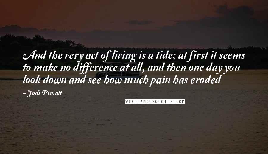 Jodi Picoult Quotes: And the very act of living is a tide; at first it seems to make no difference at all, and then one day you look down and see how much pain has eroded
