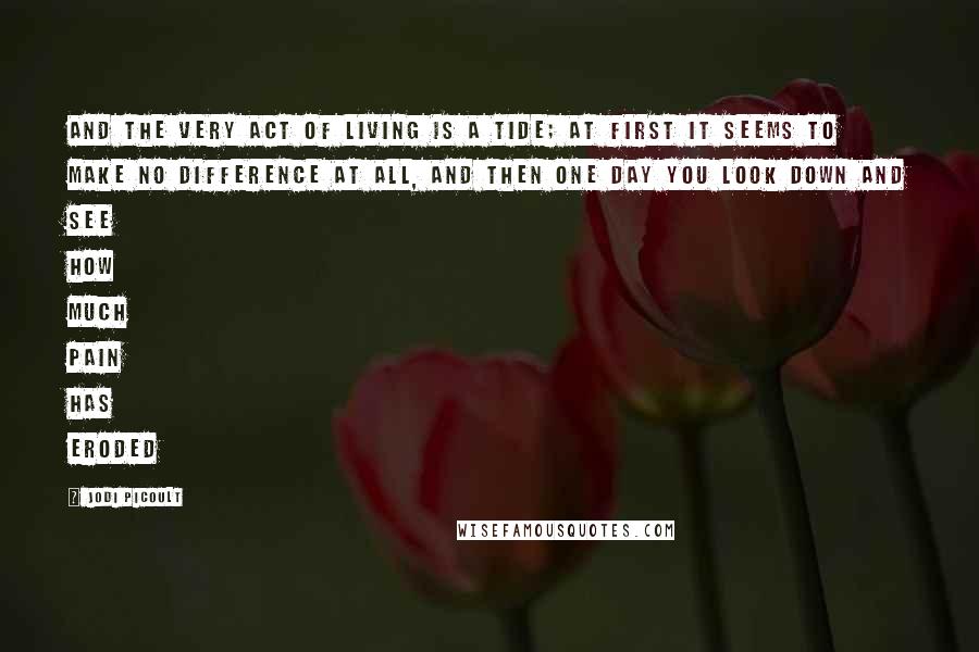 Jodi Picoult Quotes: And the very act of living is a tide; at first it seems to make no difference at all, and then one day you look down and see how much pain has eroded