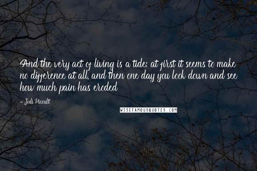 Jodi Picoult Quotes: And the very act of living is a tide; at first it seems to make no difference at all, and then one day you look down and see how much pain has eroded