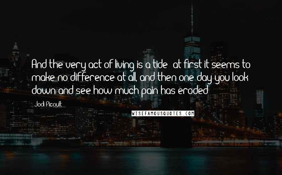 Jodi Picoult Quotes: And the very act of living is a tide; at first it seems to make no difference at all, and then one day you look down and see how much pain has eroded