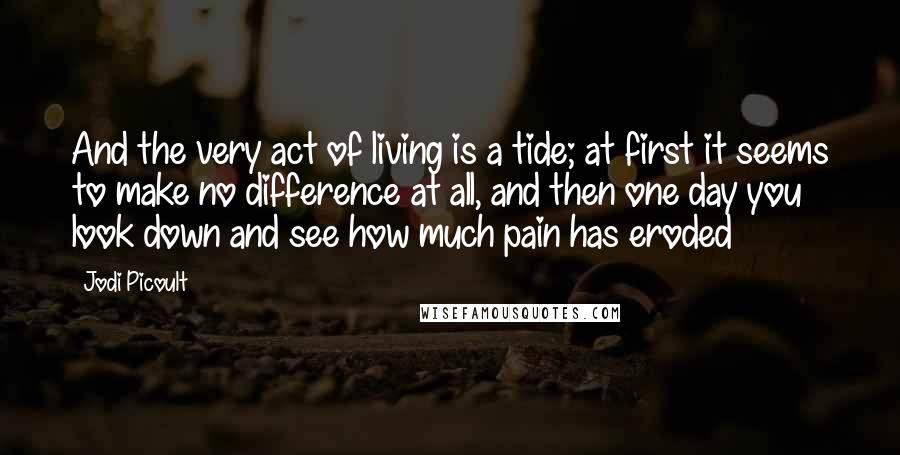 Jodi Picoult Quotes: And the very act of living is a tide; at first it seems to make no difference at all, and then one day you look down and see how much pain has eroded