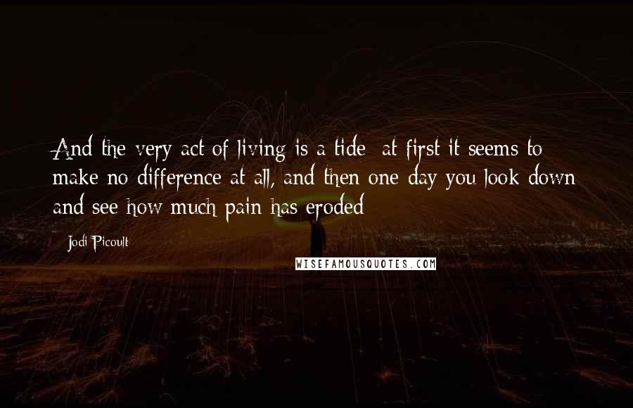 Jodi Picoult Quotes: And the very act of living is a tide; at first it seems to make no difference at all, and then one day you look down and see how much pain has eroded