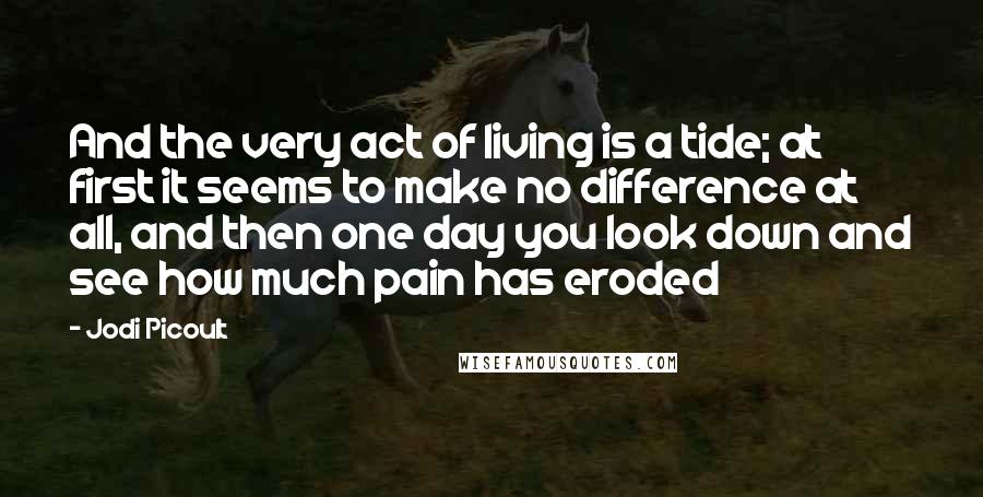 Jodi Picoult Quotes: And the very act of living is a tide; at first it seems to make no difference at all, and then one day you look down and see how much pain has eroded