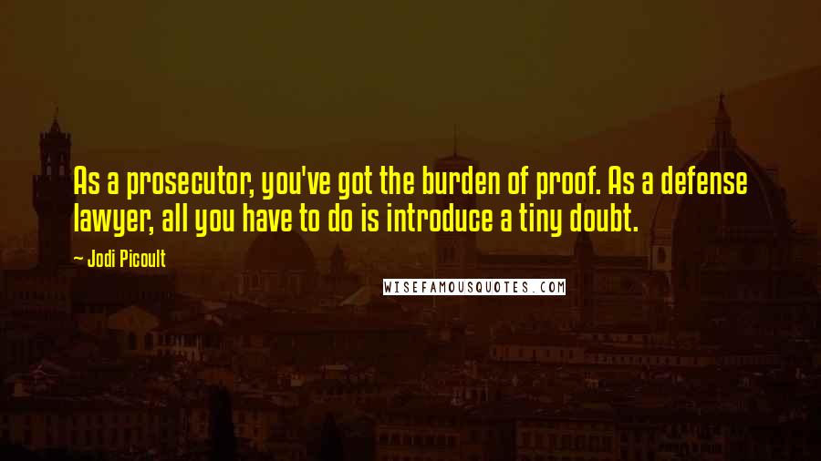 Jodi Picoult Quotes: As a prosecutor, you've got the burden of proof. As a defense lawyer, all you have to do is introduce a tiny doubt.