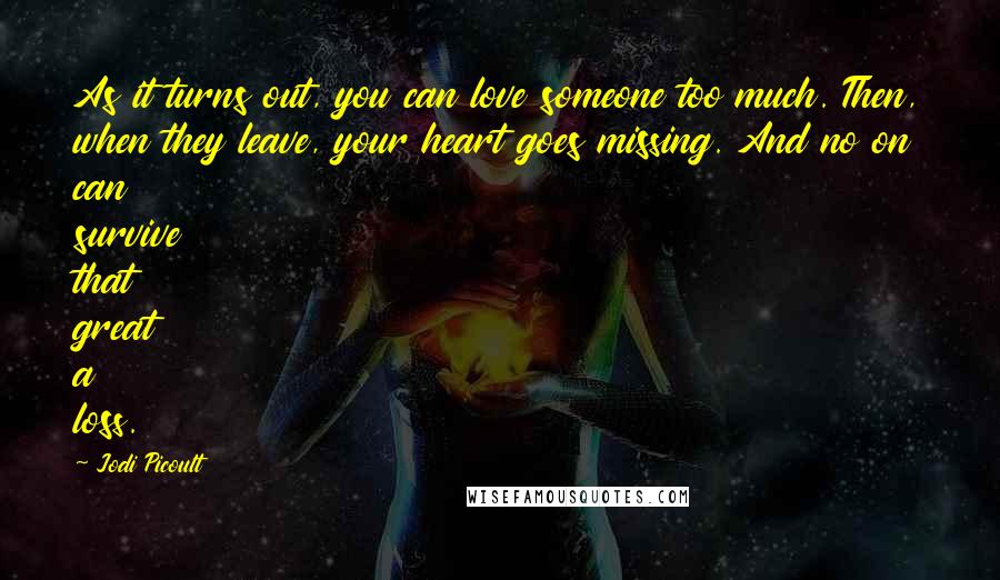 Jodi Picoult Quotes: As it turns out, you can love someone too much. Then, when they leave, your heart goes missing. And no on can survive that great a loss.