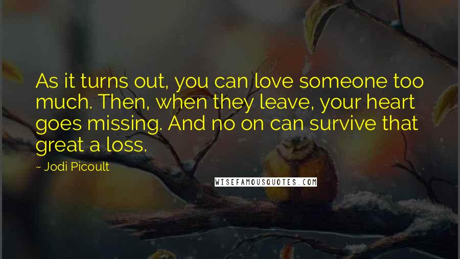 Jodi Picoult Quotes: As it turns out, you can love someone too much. Then, when they leave, your heart goes missing. And no on can survive that great a loss.
