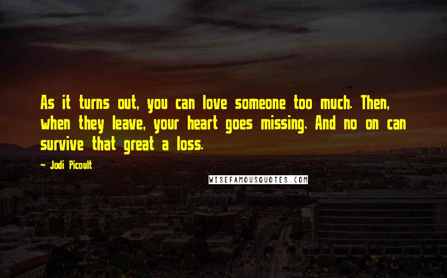 Jodi Picoult Quotes: As it turns out, you can love someone too much. Then, when they leave, your heart goes missing. And no on can survive that great a loss.