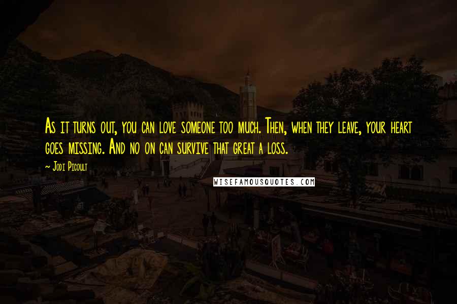 Jodi Picoult Quotes: As it turns out, you can love someone too much. Then, when they leave, your heart goes missing. And no on can survive that great a loss.