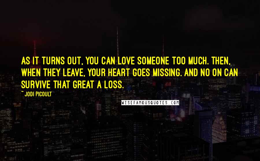 Jodi Picoult Quotes: As it turns out, you can love someone too much. Then, when they leave, your heart goes missing. And no on can survive that great a loss.