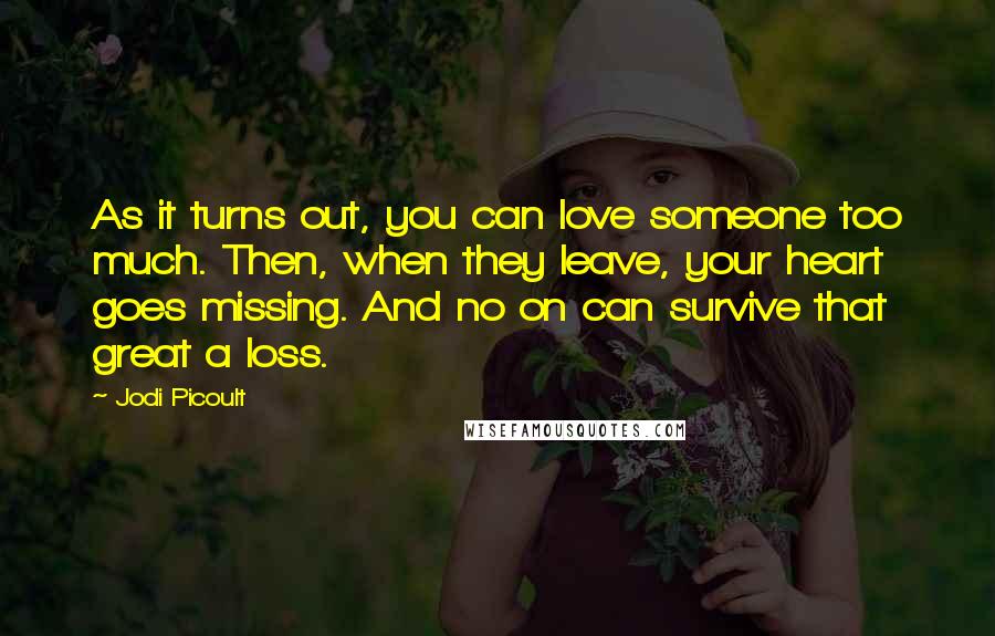 Jodi Picoult Quotes: As it turns out, you can love someone too much. Then, when they leave, your heart goes missing. And no on can survive that great a loss.
