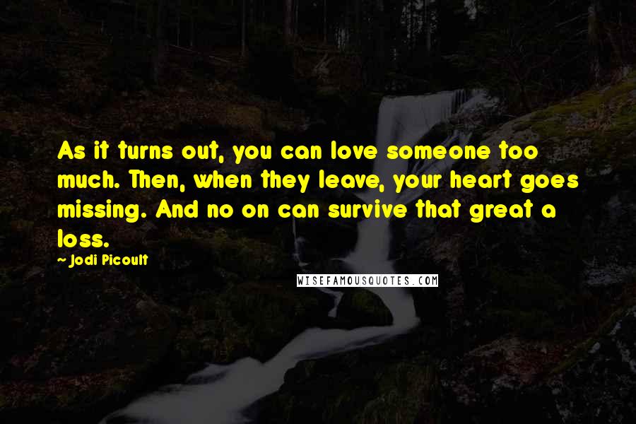 Jodi Picoult Quotes: As it turns out, you can love someone too much. Then, when they leave, your heart goes missing. And no on can survive that great a loss.