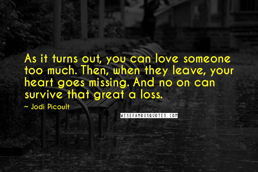 Jodi Picoult Quotes: As it turns out, you can love someone too much. Then, when they leave, your heart goes missing. And no on can survive that great a loss.