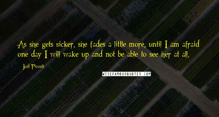 Jodi Picoult Quotes: As she gets sicker, she fades a little more, until I am afraid one day I will wake up and not be able to see her at all.