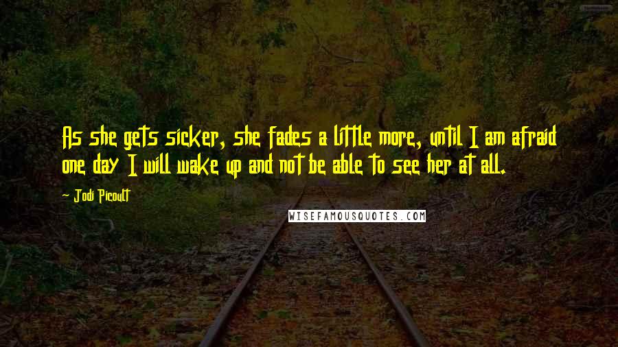 Jodi Picoult Quotes: As she gets sicker, she fades a little more, until I am afraid one day I will wake up and not be able to see her at all.