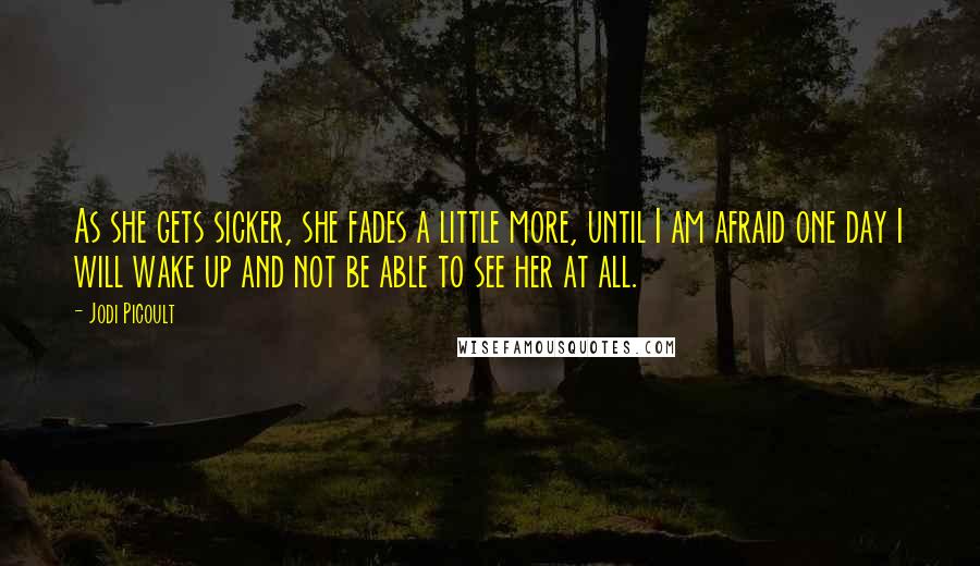 Jodi Picoult Quotes: As she gets sicker, she fades a little more, until I am afraid one day I will wake up and not be able to see her at all.