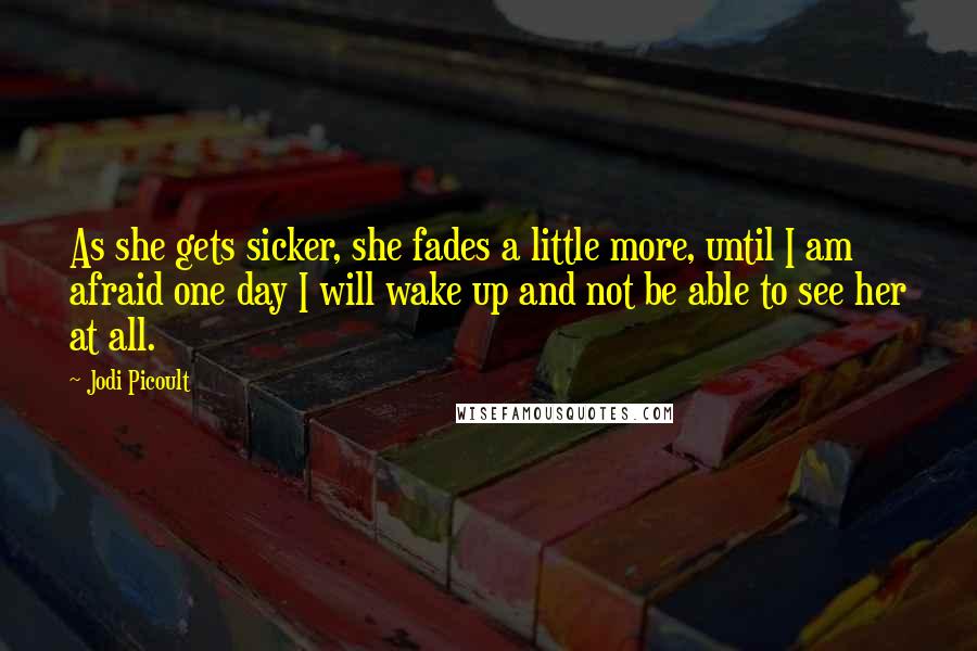 Jodi Picoult Quotes: As she gets sicker, she fades a little more, until I am afraid one day I will wake up and not be able to see her at all.