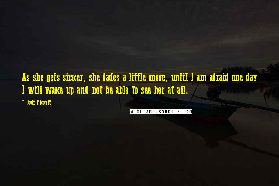 Jodi Picoult Quotes: As she gets sicker, she fades a little more, until I am afraid one day I will wake up and not be able to see her at all.