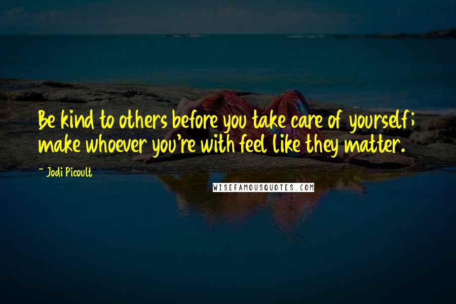Jodi Picoult Quotes: Be kind to others before you take care of yourself; make whoever you're with feel like they matter.