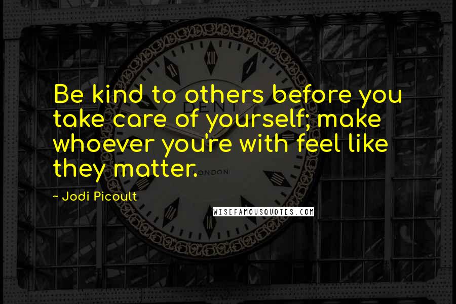 Jodi Picoult Quotes: Be kind to others before you take care of yourself; make whoever you're with feel like they matter.