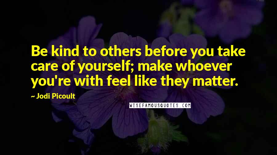 Jodi Picoult Quotes: Be kind to others before you take care of yourself; make whoever you're with feel like they matter.