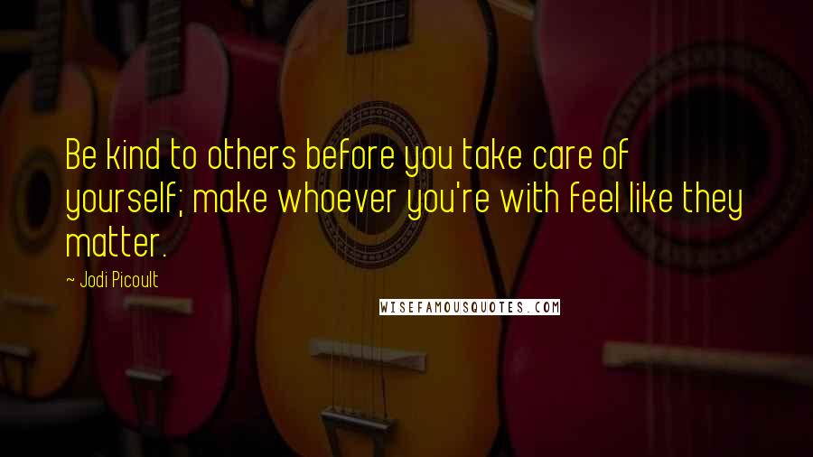 Jodi Picoult Quotes: Be kind to others before you take care of yourself; make whoever you're with feel like they matter.