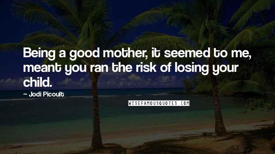 Jodi Picoult Quotes: Being a good mother, it seemed to me, meant you ran the risk of losing your child.